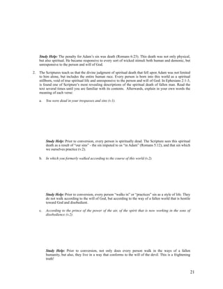 Study Help: The penalty for Adam’s sin was death (Romans 6:23). This death was not only physical,
     but also spiritual. He became responsive to every sort of wicked stimuli both human and demonic, but
     unresponsive to the person and will of God.

2.   The Scriptures teach us that the divine judgment of spiritual death that fell upon Adam was not limited
     to him alone, but includes the entire human race. Every person is born into this world as a spiritual
     stillborn, void of true spiritual life and unresponsive to the person and will of God. In Ephesians 2:1-3,
     is found one of Scripture’s most revealing descriptions of the spiritual death of fallen man. Read the
     text several times until you are familiar with its contents. Afterwards, explain in your own words the
     meaning of each verse:

     a.   You were dead in your trespasses and sins (v.1).




          Study Help: Prior to conversion, every person is spiritually dead. The Scripture sees this spiritual
          death as a result of “our sins” - the sin imputed to us “in Adam” (Romans 5:12), and that sin which
          we ourselves practice (v.2).

     b.   In which you formerly walked according to the course of this world (v.2).




          Study Help: Prior to conversion, every person “walks in” or “practices” sin as a style of life. They
          do not walk according to the will of God, but according to the way of a fallen world that is hostile
          toward God and disobedient.

     c.   According to the prince of the power of the air, of the spirit that is now working in the sons of
          disobedience (v.2).




          Study Help: Prior to conversion, not only does every person walk in the ways of a fallen
          humanity, but also, they live in a way that conforms to the will of the devil. This is a frightening
          truth!


                                                                                                              21
 
