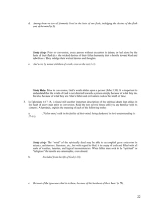 d.   Among them we too all formerly lived in the lusts of our flesh, indulging the desires of the flesh
          and of the mind (v.3).




          Study Help: Prior to conversion, every person without exception is driven, or led about by the
          lusts of their flesh (i.e. the wicked desires of their fallen humanity that is hostile toward God and
          rebellious). They indulge their wicked desires and thoughts.

     e.   And were by nature children of wrath, even as the rest (v.3).




          Study Help: Prior to conversion, God’s wrath abides upon a person (John 3:36). It is important to
          understand that the wrath of God is not directed towards a person simply because of what they do,
          but also because of what they are. Man’s fallen and evil nature evokes the wrath of God.

3.   In Ephesians 4:17-18, is found still another important description of the spiritual death that abides in
     the heart of every man prior to conversion. Read the text several times until you are familiar with its
     contents. Afterwards, explain the meaning of each of the following truths:

     a.            [Fallen men] walk in the futility of their mind, being darkened in their understanding (v.
     17-18).




          Study Help: The “mind” of the spiritually dead may be able to accomplish great endeavors in
          science, architecture, literature, etc., but with regard to God, it is empty of truth and filled with all
          sorts of vanities, heresies, and logical inconsistencies. When fallen men seek to be “spiritual” or
          “religious” the results are catastrophic, even absurd.

     b.            Excluded from the life of God (v.18).




     c.   Because of the ignorance that is in them, because of the hardness of their heart (v.18).




                                                                                                                  22
 