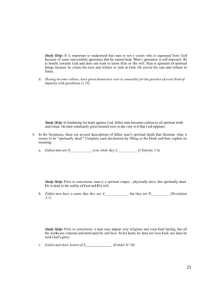 Study Help: It is important to understand that man is not a victim who is separated from God
          because of some unavoidable ignorance that he cannot help. Man’s ignorance is self-imposed. He
          is hostile towards God and does not want to know Him or His will. Man is ignorant of spiritual
          things because he closes his eyes and refuses to look at God. He covers his ears and refuses to
          listen.

     d.   Having become callous, have given themselves over to sensuality for the practice of every kind of
          impurity with greediness (v.19).




          Study Help: In hardening his heart against God, fallen man becomes callous to all spiritual truth
          and virtue. He then voluntarily gives himself over to the very evil that God opposes.

4.   In the Scriptures, there are several descriptions of fallen man’s spiritual death that illustrate what it
     means to be “spiritually dead.” Complete each declaration by filling in the blank and then explain its
     meaning:

     a.   Fallen men are D____________ even while they L___________ (I Timothy 5:6).




          Study Help: Prior to conversion, man is a spiritual corpse - physically alive, but spiritually dead.
          He is dead to the reality of God and His will.

     b.   Fallen men have a name that they are A_____________, but they are D__________ (Revelation
          3:1).




          Study Help: Prior to conversion, a man may appear very religious and even God fearing, but all
          his works are external and motivated by self-love. In his heart, he does not love God, nor does he
          seek God’s glory.

     c.   Fallen men have hearts of S_______________ (Ezekiel 11:19).




                                                                                                              23
 