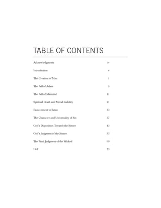 TABLE OF CONTENTS
Acknowledgments                         iv


Introduction                             v


The Creation of Man                      1


The Fall of Adam                         5


The Fall of Mankind                     11


Spiritual Death and Moral Inability     21


Enslavement to Satan                    33


The Character and Universality of Sin   37


God’s Disposition Towards the Sinner    43


God’s Judgment of the Sinner            55


The Final Judgment of the Wicked        69


Hell                                    73
 