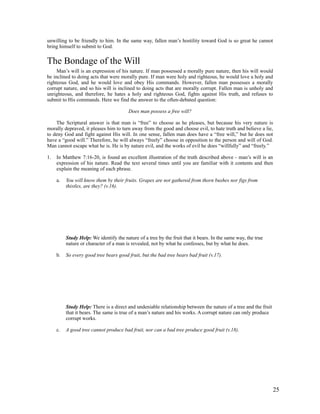 unwilling to be friendly to him. In the same way, fallen man’s hostility toward God is so great he cannot
bring himself to submit to God.


The Bondage of the Will
     Man’s will is an expression of his nature. If man possessed a morally pure nature, then his will would
be inclined to doing acts that were morally pure. If man were holy and righteous, he would love a holy and
righteous God, and he would love and obey His commands. However, fallen man possesses a morally
corrupt nature, and so his will is inclined to doing acts that are morally corrupt. Fallen man is unholy and
unrighteous, and therefore, he hates a holy and righteous God, fights against His truth, and refuses to
submit to His commands. Here we find the answer to the often-debated question:

                                         Does man possess a free will?

    The Scriptural answer is that man is “free” to choose as he pleases, but because his very nature is
morally depraved, it pleases him to turn away from the good and choose evil, to hate truth and believe a lie,
to deny God and fight against His will. In one sense, fallen man does have a “free will,” but he does not
have a “good will.” Therefore, he will always “freely” choose in opposition to the person and will of God.
Man cannot escape what he is. He is by nature evil, and the works of evil he does “willfully” and “freely.”

1.   In Matthew 7:16-20, is found an excellent illustration of the truth described above - man’s will is an
     expression of his nature. Read the text several times until you are familiar with it contents and then
     explain the meaning of each phrase.

     a.   You will know them by their fruits. Grapes are not gathered from thorn bushes nor figs from
          thistles, are they? (v.16).




          Study Help: We identify the nature of a tree by the fruit that it bears. In the same way, the true
          nature or character of a man is revealed, not by what he confesses, but by what he does.

     b.   So every good tree bears good fruit, but the bad tree bears bad fruit (v.17).




          Study Help: There is a direct and undeniable relationship between the nature of a tree and the fruit
          that it bears. The same is true of a man’s nature and his works. A corrupt nature can only produce
          corrupt works.

     c.   A good tree cannot produce bad fruit, nor can a bad tree produce good fruit (v.18).




                                                                                                                 25
 