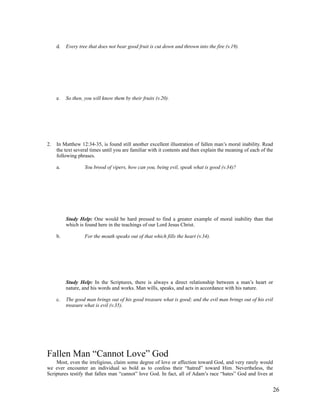 d.   Every tree that does not bear good fruit is cut down and thrown into the fire (v.19).




     e.   So then, you will know them by their fruits (v.20).




2.   In Matthew 12:34-35, is found still another excellent illustration of fallen man’s moral inability. Read
     the text several times until you are familiar with it contents and then explain the meaning of each of the
     following phrases.

     a.            You brood of vipers, how can you, being evil, speak what is good (v.34)?




          Study Help: One would be hard pressed to find a greater example of moral inability than that
          which is found here in the teachings of our Lord Jesus Christ.

     b.            For the mouth speaks out of that which fills the heart (v.34).




          Study Help: In the Scriptures, there is always a direct relationship between a man’s heart or
          nature, and his words and works. Man wills, speaks, and acts in accordance with his nature.

     c.   The good man brings out of his good treasure what is good; and the evil man brings out of his evil
          treasure what is evil (v.35).




Fallen Man “Cannot Love” God
    Most, even the irreligious, claim some degree of love or affection toward God, and very rarely would
we ever encounter an individual so bold as to confess their “hatred” toward Him. Nevertheless, the
Scriptures testify that fallen man “cannot” love God. In fact, all of Adam’s race “hates” God and lives at


                                                                                                              26
 
