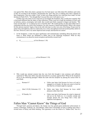 war against Him. Most who claim a genuine love for God, know very little about His attributes and works
as they are revealed in the Scripture, and therefore the “god” they love is nothing more than a figment of
their imagination. They have made a “god” in their own image and they love what they have made. As God
declares in Psalm 50:21, “You thought that I was just like you; I will reprove you...”
     If fallen men who claim to love God were to investigate the Scriptures, they would most certainly find
a God much different than the object of their affections. If they went on to study the attributes of God, such
as holiness, justice, sovereignty, and wrath, they would most likely respond in disgust and declare, “My
God’s not like that!” or “I could never love a God like that!” We would quickly see that when fallen man is
confronted with the true God of the Scriptures, his only reaction is hatred and hostility! What is the reason
for this adverse reaction? Again, it has to do with who man is at the very core of his being. If man were by
nature holy and righteous, then he could easily love a holy and righteous God and would joyfully submit to
His laws. However, man is by nature depraved and corrupt, and therefore he cannot!

1.   In the Scriptures, a name has great significance and communicates something about the person who
     bears it. What names are attributed to fallen man in the following Scriptures? What do they
     communicate to us about his moral corruption and hostility toward God?

     a.   H_________________ of God (Romans 1:30).




     b.   E____________________ of God (Romans 5:10).




2.   Why would any rational creature hate the very God who brought it into existence and selflessly
     sustained it? Why does fallen man hate God and live at enmity against Him? What do the Scriptures
     tell us in the following passages? Match the truth with the Scripture by placing the correct letter in
     each blank.

     _____   Romans 8:7                           a.   Fallen man hates God because he loves evil and is
                                                       engaged in evil deeds. He does not come to God for
                                                       fear that his evil deeds might be exposed.

     _____   John 3:19-20; Colossians 1:21        b.   Fallen man hates God because he loves sinful
                                                       pleasures rather than God.

     _____   II Timothy 3:4                       c.   Fallen man hates God because his mind is depraved
                                                       and set on the flesh [i.e. it is morally corrupt and
                                                       strongly desires the very things that a holy and
                                                       righteous God opposes].

Fallen Man “Cannot Know” the Things of God
    Through God’s gracious providence, the human race has gained great intellectual achievements in
science, technology, medicine, etc. Nevertheless, fallen man’s knowledge of God is nothing more than a
twisted maze of heresy and futile thinking. This ignorance is not the result of a “hidden God,” but of a


                                                                                                             27
 