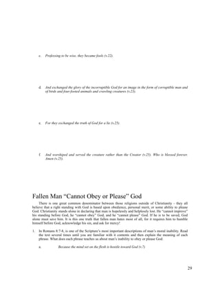 c.   Professing to be wise, they became fools (v.22).




     d.   And exchanged the glory of the incorruptible God for an image in the form of corruptible man and
          of birds and four-footed animals and crawling creatures (v.23).




     e.   For they exchanged the truth of God for a lie (v.25).




     f.   And worshiped and served the creature rather than the Creator (v.25). Who is blessed forever.
          Amen (v.25).




Fallen Man “Cannot Obey or Please” God
     There is one great common denominator between those religions outside of Christianity - they all
believe that a right standing with God is based upon obedience, personal merit, or some ability to please
God. Christianity stands alone in declaring that man is hopelessly and helplessly lost. He “cannot improve”
his standing before God, he “cannot obey” God, and he “cannot please” God. If he is to be saved, God
alone must save him. It is this one truth that fallen man hates most of all, for it requires him to humble
himself before God, acknowledge his sin, and ask for mercy!

1.   In Romans 8:7-8, is one of the Scripture’s most important descriptions of man’s moral inability. Read
     the text several times until you are familiar with it contents and then explain the meaning of each
     phrase. What does each phrase teaches us about man’s inability to obey or please God:

     a.            Because the mind set on the flesh is hostile toward God (v.7)




                                                                                                             29
 