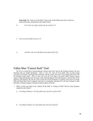 Study Help: The “mind set on the flesh” refers to the mind of fallen man who is still in an
          unconverted state, unregenerate, and without Christ.

     b.            For it does not subject itself to the law of God (v.7).




     c.   For it is not even able to do so (v.7)




     e.            And those who are in the flesh cannot please God (v.8).




Fallen Man “Cannot Seek” God
    We live in a world full of self-proclaimed “seekers after God” and yet the Scriptures destroy all such
boasting with one simple declaration - There is none who seeks for God. Quite often we hear young
converts to Christianity who begin their testimony with the words, “For years I was seeking after God,” but
the Scriptures again reply - There is none who seeks for God. Man is an utterly fallen creature, whose
nature is depraved and perverse. He hates a holy God and opposes His truth because it convicts him of his
depravity and rebellion. He will not come to God, but will do absolutely everything in his power to escape
Him and forget Him. God is righteous and man is a lawbreaker, therefore he is no more inclined to seek
God than a criminal at large is inclined to seek an officer of the law.

1.   Often we hear men claim to be “seekers of the truth” or “seekers of God,” but how does Scripture
     respond to such claims?

     a.   According to Romans 1:18, does fallen man sincerely seek the truth?




     b.   According to Romans 3:11 does fallen man sincerely seek God?




                                                                                                          30
 