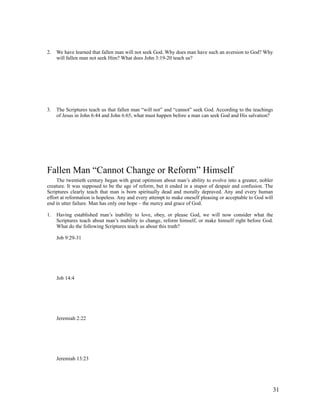 2.   We have learned that fallen man will not seek God. Why does man have such an aversion to God? Why
     will fallen man not seek Him? What does John 3:19-20 teach us?




3.   The Scriptures teach us that fallen man “will not” and “cannot” seek God. According to the teachings
     of Jesus in John 6:44 and John 6:65, what must happen before a man can seek God and His salvation?




Fallen Man “Cannot Change or Reform” Himself
     The twentieth century began with great optimism about man’s ability to evolve into a greater, nobler
creature. It was supposed to be the age of reform, but it ended in a stupor of despair and confusion. The
Scriptures clearly teach that man is born spiritually dead and morally depraved. Any and every human
effort at reformation is hopeless. Any and every attempt to make oneself pleasing or acceptable to God will
end in utter failure. Man has only one hope – the mercy and grace of God.

1.   Having established man’s inability to love, obey, or please God, we will now consider what the
     Scriptures teach about man’s inability to change, reform himself, or make himself right before God.
     What do the following Scriptures teach us about this truth?

     Job 9:29-31




     Job 14:4




     Jeremiah 2:22




     Jeremiah 13:23




                                                                                                          31
 