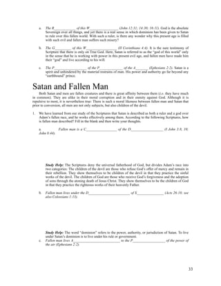 a.   The R____________ of this W________________ (John 12:31; 14:30; 16:11). God is the absolute
          Sovereign over all things, and yet there is a real sense in which dominion has been given to Satan
          to rule over this fallen world. With such a ruler, is there any wonder why this present age is filled
          with such evil and fallen man suffers such misery?

     b.   The G_________ of this W_________________ (II Corinthians 4:4). It is the sure testimony of
          Scripture that there is only on True God. Here, Satan is referred to as the “god of this world” only
          in the sense that he is working with power in this present evil age, and fallen men have made him
          their “god” and live according to his will.

     c.   The P__________________ of the P_____________ of the A_______ (Ephesians 2:2). Satan is a
          spirit and unhindered by the material restrains of man. His power and authority go far beyond any
          “earthbound” prince.


Satan and Fallen Man
     Both Satan and men are fallen creatures and there is great affinity between them (i.e. they have much
in common). They are alike in their moral corruption and in their enmity against God. Although it is
repulsive to most, it is nevertheless true: There is such a moral likeness between fallen man and Satan that
prior to conversion, all men are not only subjects, but also children of the devil.

1.   We have learned from our study of the Scriptures that Satan is described as both a ruler and a god over
     Adam’s fallen race, and he works effectively among them. According to the following Scriptures, how
     is fallen man described? Fill in the blank and then write your thoughts.

     a.          Fallen man is a C_________________ of the D__________________ (I John 3:8, 10;
     John 8:44).




          Study Help: The Scriptures deny the universal fatherhood of God, but divides Adam’s race into
          two categories: The children of the devil are those who refuse God’s offer of mercy and remain in
          their rebellion. They show themselves to be children of the devil in that they practice the sinful
          works of the devil. The children of God are those who receive God’s forgiveness and the adoption
          of sons through the atoning death of Jesus Christ. They show themselves to be the children of God
          in that they practice the righteous works of their heavenly Father.

     b.   Fallen man lives under the D_______________________ of S_______________ (Acts 26:18; see
          also Colossians 1:13).




          Study Help: The word “dominion” refers to the power, authority, or jurisdiction of Satan. To live
          under Satan’s dominion is to live under his rule or government.
     c.   Fallen man lives A__________________________ to the P__________________ of the power of
          the air (Ephesians 2:2).




                                                                                                              33
 