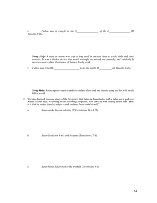e.          Fallen man is caught in the S_________________ of the D________________ (II
     Timothy 2:26).




          Study Help: A snare or noose was type of trap used in ancient times to catch birds and other
          animals. It was a hidden device that would entangle an animal unexpectedly and suddenly. It
          serves as an excellent illustration of Satan’s deadly work.

     f.   Fallen man is held C____________________ to do the devil’s W__________ (II Timothy 2:26).




          Study Help: Satan captures men in order to enslave them and use them to carry out his will in this
          fallen world.

2.   We have learned from our study of the Scriptures that Satan is described as both a ruler and a god over
     Adam’s fallen race. According to the following Scriptures, how does he work among fallen man? How
     is it that he makes them his subjects and enslaves them to do his will?

     a.           Satan masks his true identity (II Corinthians 11:14-15).




     b.           Satan lies (John 8:44) and deceives (Revelation 12:9).




     c.           Satan blinds fallen man to the truth (II Corinthians 4:4)




                                                                                                           34
 
