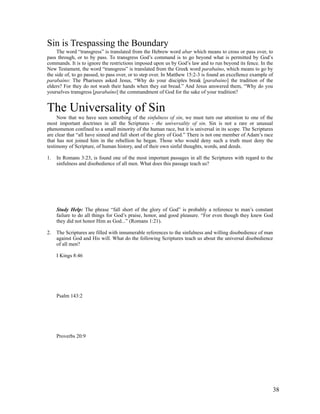 Sin is Trespassing the Boundary
     The word “transgress” is translated from the Hebrew word abar which means to cross or pass over, to
pass through, or to by pass. To transgress God’s command is to go beyond what is permitted by God’s
commands. It is to ignore the restrictions imposed upon us by God’s law and to run beyond its fence. In the
New Testament, the word “transgress” is translated from the Greek word parabaíno, which means to go by
the side of, to go passed, to pass over, or to step over. In Matthew 15:2-3 is found an excellence example of
parabaíno: The Pharisees asked Jesus, “Why do your disciples break [parabaíno] the tradition of the
elders? For they do not wash their hands when they eat bread.” And Jesus answered them, “Why do you
yourselves transgress [parabaíno] the commandment of God for the sake of your tradition?


The Universality of Sin
     Now that we have seen something of the sinfulness of sin, we must turn our attention to one of the
most important doctrines in all the Scriptures - the universality of sin. Sin is not a rare or unusual
phenomenon confined to a small minority of the human race, but it is universal in its scope. The Scriptures
are clear that “all have sinned and fall short of the glory of God.” There is not one member of Adam’s race
that has not joined him in the rebellion he began. Those who would deny such a truth must deny the
testimony of Scripture, of human history, and of their own sinful thoughts, words, and deeds.

1.   In Romans 3:23, is found one of the most important passages in all the Scriptures with regard to the
     sinfulness and disobedience of all men. What does this passage teach us?




     Study Help: The phrase “fall short of the glory of God” is probably a reference to man’s constant
     failure to do all things for God’s praise, honor, and good pleasure. “For even though they knew God
     they did not honor Him as God...” (Romans 1:21).

2.   The Scriptures are filled with innumerable references to the sinfulness and willing disobedience of man
     against God and His will. What do the following Scriptures teach us about the universal disobedience
     of all men?

     I Kings 8:46




     Psalm 143:2




     Proverbs 20:9




                                                                                                            38
 