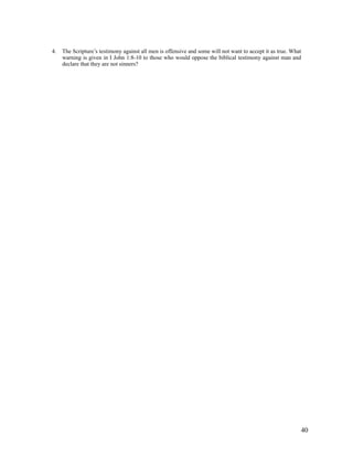 4.   The Scripture’s testimony against all men is offensive and some will not want to accept it as true. What
     warning is given in I John 1:8-10 to those who would oppose the biblical testimony against man and
     declare that they are not sinners?




                                                                                                            40
 