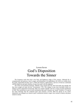 Lesson Seven

                           God’s Disposition
                           Towards the Sinner
    The Scriptures teach that God is the Holy and Righteous Judge of His creation. Although He is
compassionate and gracious, slow to anger, and abounding in lovingkindness, He will by no means leave
the guilty unpunished (Exodus 34:6-7). When the holiness, righteousness, and love of God are confronted
with the depravity and open rebellion of man, the result is divine judgment.
    The writer of Ecclesiastes declared, “Behold, I have found only this, that God made men upright, but
they have sought out many devices” (Ecclesiastes 7:29). This change in man must inevitably result in a
change in God’s disposition toward man. Man was created “upright” and was a source of great satisfaction
to God. This satisfaction is seen in God’s declaration that man’s creation was “good” (Genesis 1:31) and in
the many blessings that He conferred upon man (Genesis 1:26-30). With the advent of sin, God’s
disposition was changed, joy turned to grief, satisfaction turned to anger, favor turned to hatred, and peace
turned to enmity.




                                                                                                            41
 