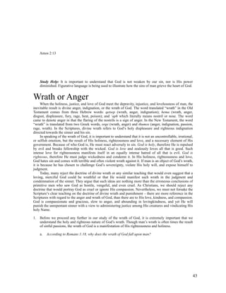 Amos 2:13




     Study Help: It is important to understand that God is not weaken by our sin, nor is His power
     diminished. Figurative language is being used to illustrate how the sins of man grieve the heart of God.


Wrath or Anger
      When the holiness, justice, and love of God meet the depravity, injustice, and lovelessness of man, the
inevitable result is divine anger, indignation, or the wrath of God. The word translated “wrath” in the Old
Testament comes from three Hebrew words: qetsep (wrath, anger, indignation); hema (wrath, anger,
disgust, displeasure, fury, rage, heat, poison); and ‘aph which literally means nostril or nose. The word
came to denote anger in that the flaring of the nostrils is a sign of anger. In the New Testament, the word
“wrath” is translated from two Greek words, orge (wrath, anger) and thumos (anger, indignation, passion,
rage, wrath). In the Scriptures, divine wrath refers to God’s holy displeasure and righteous indignation
directed towards the sinner and his sin.
      In speaking of the wrath of God, it is important to understand that it is not an uncontrollable, irrational,
or selfish emotion, but the result of His holiness, righteousness and love, and a necessary element of His
government. Because of who God is, He must react adversely to sin. God is holy, therefore He is repulsed
by evil and breaks fellowship with the wicked. God is love and zealously loves all that is good. Such
intense love for righteousness manifests itself in an equally intense hatred of all that is evil. God is
righteous, therefore He must judge wickedness and condemn it. In His holiness, righteousness and love,
God hates sin and comes with terrible and often violent wrath against it. If man is an object of God’s wrath,
it is because he has chosen to challenge God’s sovereignty, violate His holy will, and expose himself to
judgment.
      Today, many reject the doctrine of divine wrath or any similar teaching that would even suggest that a
loving, merciful God could be wrathful or that He would manifest such wrath in the judgment and
condemnation of the sinner. They argue that such ideas are nothing more than the erroneous conclusions of
primitive men who saw God as hostile, vengeful, and even cruel. As Christians, we should reject any
doctrine that would portray God as cruel or ignore His compassion. Nevertheless, we must not forsake the
Scripture’s clear teaching on the doctrine of divine wrath and punishment – there are more reference in the
Scriptures with regard to the anger and wrath of God, than there are to His love, kindness, and compassion.
God is compassionate and gracious, slow to anger, and abounding in lovingkindness, and yet He will
punish the unrepentant sinner with a view to administering justice among His creatures and vindicating His
holy Name.

1.   Before we proceed any further in our study of the wrath of God, it is extremely important that we
     understand the holy and righteous nature of God’s wrath. Though man’s wrath is often times the result
     of sinful passions, the wrath of God is a manifestation of His righteousness and holiness.

     a.   According to Romans 1:18, why does the wrath of God fall upon man?




                                                                                                                 43
 