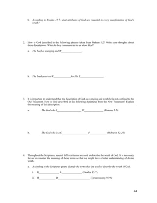 b.   According to Exodus 15:7, what attributes of God are revealed in every manifestation of God’s
          wrath?




2.   How is God described in the following phrases taken from Nahum 1:2? Write your thoughts about
     these descriptions. What do they communicate to us about God?

     a.   The Lord is avenging and W________________.




     b.   The Lord reserves W_____________ for His E__________________.




3.   It is important to understand that the description of God as avenging and wrathful is not confined to the
     Old Testament. How is God described in the following Scriptures from the New Testament? Explain
     the meaning of this description.

     a.            The God who I___________________ W_______________ (Romans 3:5).




     b.            The God who is a C____________________ F_____________ (Hebrews 12:29).




4.   Throughout the Scriptures, several different terms are used to describe the wrath of God. It is necessary
     for us to consider the meaning of these terms so that we might have a better understanding of divine
     wrath.

     a.   According to the Scriptures given, identify the terms that are used to describe the wrath of God.

          i.   B________________ A________________ (Exodus 15:7).

          ii. H_____________ D_________________________ (Deuteronomy 9:19).




                                                                                                              44
 