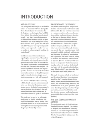 iNTrOduCTiON
METHOD OF STUDY                                   ExHORTATION TO THE STUDENT
The great goal of this study is for the student   The student is encouraged to study Biblical
to have an encounter with God through His         doctrine and discover its exalted place in the
Word. Founded upon the conviction that            Christian life. The true Christian cannot bear
the Scriptures are the inspired and infallible    or even survive a divorce between the emo-
Word of God, this study has been designed         tions and the intellect, or between devotion
in such a way that it is literally impossible     to God and the doctrine of God. Accord-
for the student to advance without an open        ing to the Scriptures, neither our emotions
Bible before him or her. Our goal is to obey      nor our experiences provide an adequate
the exhortation of the apostle Paul in II Tim-    foundation for the Christian life. Only the
othy 2:15: “Do your best to present yourself      truths of Scripture, understood with the
to God as one approved, a worker who has          mind and communicated through doctrine,
no need to be ashamed, rightly handling the       can provide that sure foundation upon which
word of truth.”                                   we should establish our beliefs and behavior
                                                  and determine the validity of our emotions
Each lesson deals with a specific theme           and experiences. The mind is not the enemy
regarding the doctrine of man. The student        of the heart, and doctrine is not an obstacle
will complete each lesson by answering the        to devotion. The two are indispensable and
questions according to the Scriptures given.      should be inseparable. The Scriptures com-
The student is encouraged to meditate upon        mand us to love the Lord our God with all
each text and write his or her thoughts. The      our heart, with all our soul, and with all our
benefit reaped from this study will depend        mind (Matthew 22:37), and to worship God
upon the student’s investment. If the student     in both spirit and in truth ( John 4:24).
answers the questions by thoughtlessly copy-
ing the text and without seeking to under-        The study of doctrine is both an intellectual
stand its meaning, very little will be gained.    and devotional discipline. It is a passionate
                                                  search for God’s truth that should always
The student will find that this is primarily      lead to greater personal transformation, obe-
a Biblical study and does not contain much        dience, and heartfelt worship. Therefore, the
in the way of colorful illustrations, quaint      student should be on guard against the great
stories, or even theological commentaries. It     error of seeking only impersonal knowledge,
was our desire to provide a work that only        and not the person of God. Neither mind-
pointed the way to the Scriptures and al-         less devotion nor mere intellectual pursuits
lowed the Scriptures to speak for themselves.     are profitable, for in either case, God is not
                                                  honored.
This book may be used by an individual,
small group, or Sunday school class. It is        THE NEW AMERICAN STANDARD
highly recommended that the student com-          VERSION
plete each chapter on his or her own before       To complete this study the New American
meeting for discussion and questions with         Standard Version is required. This version
the group or discipleship leader.                 of Scripture was chosen for the following
                                                  reasons: (1) The unwavering conviction of
                                                  the translators that the Bible is the infallible
                                                  Word of God; and (2) its faithfulness to the
                                                  original languages.
 