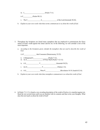 iii. I_________________________ (Psalm 7:11).

          iv.F___________ (Psalm 90:11)

          v.   The F________________ A__________________ of the Lord (Jeremiah 30:24).

     b.   Explain in your own words what these terms communicate to us about the wrath of God.




5.   Throughout the Scriptures are found many metaphors that are employed to communicate the fierce
     nature of God’s wrath against the sinner and his sin. In the following, we will consider a few of the
     most important.

     a.   According to the Scriptures given, identify the metaphors that are used to describe the wrath of
          God.

          i.A F_______________ that Consumes (Deuteronomy 32:22)

          ii. A Sharpened S__________________ (Psalm 7:12).
          iii. An A___________________ of Fiery Shaft (Psalm 7:12-13).

          iv. A S________________ T___________________ (Jeremiah 30:23).

          v.   An O__________________ F_________________ (Nahum 1:8).

          vi. A G_________________ Wine P__________________ (Revelation 14:19; Isaiah 63:2-6).

     b.   Explain in your own words what these metaphors communicate to us about the wrath of God.




6.   In Psalm 7:11-13 is found a very revealing description of the wrath of God as it is manifest against sin.
     Read the text several times until you are familiar with its contents and then write your thoughts. What
     does this text teach us about the wrath of God?




                                                                                                             45
 