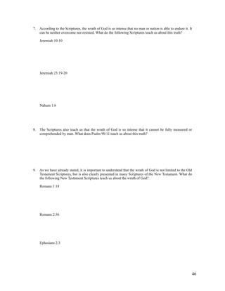 7. According to the Scriptures, the wrath of God is so intense that no man or nation is able to endure it. It
   can be neither overcome nor resisted. What do the following Scriptures teach us about this truth?

     Jeremiah 10:10




     Jeremiah 23:19-20




     Nahum 1:6




8.   The Scriptures also teach us that the wrath of God is so intense that it cannot be fully measured or
     comprehended by man. What does Psalm 90:11 teach us about this truth?




9. As we have already stated, it is important to understand that the wrath of God is not limited to the Old
   Testament Scriptures, but is also clearly presented in many Scriptures of the New Testament. What do
   the following New Testament Scriptures teach us about the wrath of God?

     Romans 1:18




     Romans 2:56




     Ephesians 2:3




                                                                                                              46
 