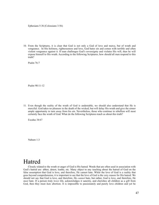 Ephesians 5:36 (Colossians 3:56)




10. From the Scriptures, it is clear that God is not only a God of love and mercy, but of wrath and
    vengeance. In His holiness, righteousness and love, God hates sin and comes with terrible and often
    violent vengeance against it. If man challenges God’s sovereignty and violates His will, then he will
    expose himself to His wrath. According to the following Scriptures, how should all men respond to this
    truth?

    Psalm 76:7




    Psalm 90:11-12




11. Even though the reality of the wrath of God is undeniable, we should also understand that He is
    merciful. God takes no pleasure in the death of the wicked, but will delay His wrath and give the sinner
    ample opportunity to turn away from his sin. Nevertheless, those who continue in rebellion will most
    certainly face the wrath of God. What do the following Scriptures teach us about this truth?

    Exodus 34:67




    Nahum 1:3




Hatred
     Closely related to the wrath or anger of God is His hatred. Words that are often used in association with
God’s hatred are: abhor, detest, loathe, etc. Many object to any teaching about the hatred of God on the
false assumption that God is love, and therefore, He cannot hate. While the love of God is a reality that
goes beyond comprehension, it is important to see that the love of God is the very reason for His hatred. We
should not say that God is love, and therefore, He cannot hate, but rather, God is love, and therefore, He
must hate. If a person truly loves life, acknowledges it sanctity, and cherishes all children as a gift from
God, then they must hate abortion. It is impossible to passionately and purely love children and yet be


                                                                                                             47
 
