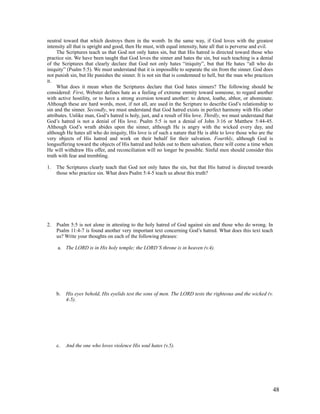 neutral toward that which destroys them in the womb. In the same way, if God loves with the greatest
intensity all that is upright and good, then He must, with equal intensity, hate all that is perverse and evil.
     The Scriptures teach us that God not only hates sin, but that His hatred is directed toward those who
practice sin. We have been taught that God loves the sinner and hates the sin, but such teaching is a denial
of the Scriptures that clearly declare that God not only hates “iniquity”, but that He hates “all who do
iniquity” (Psalm 5:5). We must understand that it is impossible to separate the sin from the sinner. God does
not punish sin, but He punishes the sinner. It is not sin that is condemned to hell, but the man who practices
it.
     What does it mean when the Scriptures declare that God hates sinners? The following should be
considered: First, Webster defines hate as a feeling of extreme enmity toward someone, to regard another
with active hostility, or to have a strong aversion toward another: to detest, loathe, abhor, or abominate.
Although these are hard words, most, if not all, are used in the Scripture to describe God’s relationship to
sin and the sinner. Secondly, we must understand that God hatred exists in perfect harmony with His other
attributes. Unlike man, God’s hatred is holy, just, and a result of His love. Thirdly, we must understand that
God’s hatred is not a denial of His love. Psalm 5:5 is not a denial of John 3:16 or Matthew 5:44-45.
Although God’s wrath abides upon the sinner, although He is angry with the wicked every day, and
although He hates all who do iniquity, His love is of such a nature that He is able to love those who are the
very objects of His hatred and work on their behalf for their salvation. Fourthly, although God is
longsuffering toward the objects of His hatred and holds out to them salvation, there will come a time when
He will withdraw His offer, and reconciliation will no longer be possible. Sinful men should consider this
truth with fear and trembling.

1.   The Scriptures clearly teach that God not only hates the sin, but that His hatred is directed towards
     those who practice sin. What does Psalm 5:4-5 teach us about this truth?




2.   Psalm 5:5 is not alone in attesting to the holy hatred of God against sin and those who do wrong. In
     Psalm 11:4-7 is found another very important text concerning God’s hatred. What does this text teach
     us? Write your thoughts on each of the following phrases:

     a. The LORD is in His holy temple; the LORD’S throne is in heaven (v.4).




     b.   His eyes behold, His eyelids test the sons of men. The LORD tests the righteous and the wicked (v.
          4-5).




     c.   And the one who loves violence His soul hates (v.5).




                                                                                                               48
 
