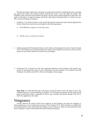 We often hear about sinful man’s unceasing war against God, but little is taught about God’s unceasing
war against the wicked. The hostility between God and the sinner is not one sided, but mutual. The
Scriptures clearly teach that God considers the sinner to be His enemy and has declared war upon him. The
sinner’s only hope is to drop his weapon and lift the white flag of surrender before it is forever too late.
This is the clear teaching of Scripture.

1.   In Nahum 1:2, is found a reference to the enmity that God has towards the sinner and the judgment that
     follows. Read the text and write your thoughts on the following phrases.

     a.   The LORD takes vengeance on His adversaries.




     b.   And He reserves wrath for His enemies.




2. Another important Old Testament reference to the enmity of God against the sinner is found in Isaiah
   63:10. This Scripture not only demonstrates the enmity of God against the sinner, but also reveals the
   reason for such enmity. Read the text and write your thoughts.




3.   In Romans 5:10, is found one of the most important references in the Scriptures with regard to the
     enmity of God against the sinner. It also demonstrates that this doctrine is not limited to the Old
     Testament, but reaches into the New. Write your thoughts on this passage.




     Study Help: It is often held that man is the enemy of God, but God is never the enemy of man. The
     statement however, is quite misleading. In Romans 5:10, both ideas are present, but the reader should
     keep in mind that the sinner’s opposition to God is only secondary, the primary thought of the text is
     God’ holy opposition to the sinner.


Vengeance
     Closely related to the wrath of God is His vengeance. In the Scriptures, the desire for vengeance is
often presented as a vice of wicked men (Leviticus 19:18; I Samuel 25:25, 3033), therefore it is difficult for
us to understand how a holy and loving God could be a God of Vengeance. What we must understand is that
God’s vengeance is always motivated by His zeal for holiness and justice.



                                                                                                             50
 