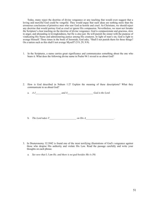 Today, many reject the doctrine of divine vengeance or any teaching that would even suggest that a
loving and merciful God could be vengeful. They would argue that such ideas are nothing more than the
erroneous conclusions of primitive men who saw God as hostile and cruel. As Christians, we should reject
any doctrine that would portray God as cruel or ignore His compassion. Nevertheless, we must not forsake
the Scripture’s clear teaching on the doctrine of divine vengeance. God is compassionate and gracious, slow
to anger, and abounding in lovingkindness, but He is also just. He will punish the sinner with the purpose of
vindicating His Name and administering justice among His creatures. In light of man’s sin, God is right to
avenge Himself. Three times in the book of Jeremiah, God asks, “Shall I not punish them for these things?
On a nation such as this shall I not avenge Myself? (5:9, 29, 9:9).



1.   In the Scriptures, a name carries great significance and communicates something about the one who
     bears it. What does the following divine name in Psalm 94:1 reveal to us about God?




2.   How is God described in Nahum 1:2? Explain the meaning of these descriptions? What they
     communicate to us about God?

     a.   A J____________________ and A____________________ God is the Lord.




     b.   The Lord takes V_____________________ on His A______________________ .




3. In Deuteronomy 32:3942 is found one of the most terrifying illustrations of God’s vengeance against
   those who despise His authority and violate His Law. Read the passage carefully and write your
   thoughts on each phrase.

     a.   See now that I, I am He, and there is no god besides Me (v.39).




                                                                                                            51
 