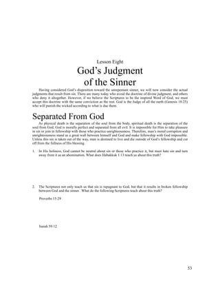 Lesson Eight

                               God’s Judgment
                                of the Sinner
    Having considered God’s disposition toward the unrepentant sinner, we will now consider the actual
judgments that result from sin. There are many today who avoid the doctrine of divine judgment, and others
who deny it altogether. However, if we believe the Scriptures to be the inspired Word of God, we must
accept this doctrine with the same conviction as the rest. God is the Judge of all the earth (Genesis 18:25)
who will punish the wicked according to what is due them.


Separated From God
     As physical death is the separation of the soul from the body, spiritual death is the separation of the
soul from God. God is morally perfect and separated from all evil. It is impossible for Him to take pleasure
in sin or join in fellowship with those who practice unrighteousness. Therefore, man’s moral corruption and
unrighteousness stand as a great wall between himself and God and make fellowship with God impossible.
Unless this sin is taken out of the way, man is destined to live and die outside of God’s fellowship and cut
off from the fullness of His blessing.

1.   In His holiness, God cannot be neutral about sin or those who practice it, but must hate sin and turn
     away from it as an abomination. What does Habakkuk 1:13 teach us about this truth?




2.   The Scriptures not only teach us that sin is repugnant to God, but that it results in broken fellowship
     between God and the sinner. What do the following Scriptures teach about this truth?

     Proverbs 15:29




     Isaiah 59:12




                                                                                                           53
 