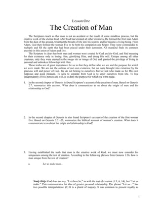 Lesson One

                         The Creation of Man
    The Scriptures teach us that man is not an accident or the result of some mindless process, but the
creative work of the eternal God. After God had created all other creatures, He formed the first man Adam
from the dust of the ground, breathed the breath of life into his nostrils and he became a living being. From
Adam, God then formed the woman Eve to be both his companion and helper. They were commanded to
multiply and fill the earth that had been placed under their dominion. All mankind finds its common
ancestry in this union of Adam and Eve.
    The Scripture is clear that both man and woman were created by God and for God, and find meaning
for their existence only in loving Him, glorifying Him, and doing His will. Unique among all other
creatures, only they were created in the imago dei or image of God and granted the privilege of living in
personal and unbroken fellowship with Him.
    These truths are of great importance for us in that they define who we are and the purpose for which
we were made. We are not the authors of our own existence, but we were brought into existence by the
gracious will and power of God. We do not belong to ourselves, but to God who made us for His own
purposes and good pleasure. To seek to separate from God is to sever ourselves from life. To live
independently of His person and will, is to deny the purpose for which we were made.

1.   In the second chapter of Genesis is found Scripture’s account of the creation of man. Based on Genesis
     2:7, summarize this account. What does it communicate to us about the origin of man and his
     relationship to God?




2.   In the second chapter of Genesis is also found Scripture’s account of the creation of the first woman
     Eve. Based on Genesis 2:21-23, summarize the biblical account of woman’s creation. What does it
     communicate to us about her origin and relationship to God?




3.   Having established the truth that man is the creative work of God, we must now consider his
     uniqueness among the rest of creation. According to the following phrases from Genesis 1:26, how is
     man unique from the rest of creation?

     a.            Let us make man...




          Study Help: God does not say, “Let there be,” as with the rest of creation (1:3, 6, 14), but “Let us
          make.” This communicates the idea of greater personal relationship. The phrase “Let us....” has
          two possible interpretations: (1) It is a plural of majesty. It was common to present royalty as


                                                                                                                 1
 