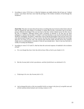 2. According to verses 19-20, how is it that the Scriptures can rightly declare that all men are “without
   excuse,” even those who have never had the privilege of the written revelation of God through the
   Scriptures?




    Study Help: This does not mean that all men know everything that may be known about God or that all
    men are granted the same degree of revelation. It means that all men, everywhere and at all times,
    possess sufficient knowledge of the one true God so that they will be without excuse for their sins on
    the Day of Judgment. Although limited, God’s revelation of Himself to all men has not been
    ambiguous or unclear. He has made it “evident” to all men that there is one true God and that He alone
    should be worshipped. The phrase “within them” proves that the knowledge of the one true God is not
    only demonstrated through the works of creation, but that God Himself has imprinted this knowledge
    upon the very heart of every man. The universe that God has made and that proves His existence
    simply acts as a confirmation or reminder of what all men already know - there is one true God who is
    worthy of worship and obedience.

3. According to verses 21-23 and 25, what has been the universal response of mankind to the revelation
   of God?

    a.   For even though they knew God, they did not honor Him as God or give thanks (v.21).




    b.   But they became futile in their speculations, and their foolish heart was darkened (v.21).




    c.   Professing to be wise, they became fools (v.22).




    d.   And exchanged the glory of the incorruptible God for an image in the form of corruptible man and
         of birds and four-footed animals and crawling creatures (v.23).




                                                                                                            55
 