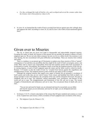 e.   For they exchanged the truth of God for a lie, and worshiped and served the creature rather than
          the Creator, who is blessed forever. Amen (v.25).




4.   In verse 18, we learned that the wrath of God is revealed from heaven against men who willingly deny
     and suppress the truth. According to verses 24, 26, and 28, how is the wrath of God manifested against
     them?




Given over to Miseries
     The sin, to which men are given over leads to innumerable and indescribable temporal miseries.
Excepting the reality of death, the miseries of this present life are possibly the greatest evidence of God’s
judgment upon sin. We are not only fallen creatures, but also we live in a fallen world. Our existence is not
only fleeting, but also encumbered with great difficulties and hardships. There are miseries from without
and within.
     There is a tendency in our present age of Christianity to explain away these miseries of life as “natural”
consequences of sin and deny any possibility that they might be the result of God’s sovereignty, justice, and
wrath. Many seek to remove any responsibility from God and somehow protect Him from accusations of
lovelessness or cruelty. Nevertheless, the Scriptures clearly reveal that the temporal miseries of this life are,
in varying degrees, a result of God’s judgment upon the sinner and the fallen world in which he dwells.
Romans 1:18 teaches us that the wrath of God “is,” revealed from heaven against the ungodliness and
unrighteousness of men. The temporal miseries of this world are one aspect of this revelation.
    Although the temporal miseries that engulf every aspect of human life are primarily a revelation of
God’s justice and wrath, they are not void of mercy. Every misery and hardship from birth to death is a
divine reminder to man of his falleness, the corruption of his soul, and his alienation from God. The pain of
childbirth calls out to man. The calamities, natural catastrophes, wars, pestilences, and famines of this
world call out to man. The disappointments and frustrations of this life call out to man. The inward
struggles of dissatisfaction and restlessness call out to man. The ever-present threat of death calls out to
man...

          “You are lost and must be found; you are alienated and must be reconciled; you are fallen
          and must be raised; you are dislocated, and must be set right; you are disfigured and must
          be transformed.”

1.   In Genesis 3:16-19, is found a description of the misery that fell upon mankind and creation as a result
     of sin. Explain how each misery is both a revelation of God’s judgment and a revelation of His mercy.

     a.   The Judgment Upon the Woman (v.16)




     b.   The Judgment Upon the Man (v.17-19)




                                                                                                                56
 