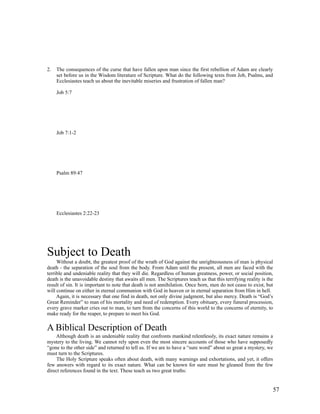 2.   The consequences of the curse that have fallen upon man since the first rebellion of Adam are clearly
     set before us in the Wisdom literature of Scripture. What do the following texts from Job, Psalms, and
     Ecclesiastes teach us about the inevitable miseries and frustration of fallen man?

     Job 5:7




     Job 7:1-2




     Psalm 89:47




     Ecclesiastes 2:22-23




Subject to Death
     Without a doubt, the greatest proof of the wrath of God against the unrighteousness of man is physical
death - the separation of the soul from the body. From Adam until the present, all men are faced with the
terrible and undeniable reality that they will die. Regardless of human greatness, power, or social position,
death is the unavoidable destiny that awaits all men. The Scriptures teach us that this terrifying reality is the
result of sin. It is important to note that death is not annihilation. Once born, men do not cease to exist, but
will continue on either in eternal communion with God in heaven or in eternal separation from Him in hell.
     Again, it is necessary that one find in death, not only divine judgment, but also mercy. Death is “God’s
Great Reminder” to man of his mortality and need of redemption. Every obituary, every funeral procession,
every grave marker cries out to man, to turn from the concerns of this world to the concerns of eternity, to
make ready for the reaper, to prepare to meet his God.

A Biblical Description of Death
    Although death is an undeniable reality that confronts mankind relentlessly, its exact nature remains a
mystery to the living. We cannot rely upon even the most sincere accounts of those who have supposedly
“gone to the other side” and returned to tell us. If we are to have a “sure word” about so great a mystery, we
must turn to the Scriptures.
     The Holy Scripture speaks often about death, with many warnings and exhortations, and yet, it offers
few answers with regard to its exact nature. What can be known for sure must be gleaned from the few
direct references found in the text. These teach us two great truths:


                                                                                                                57
 