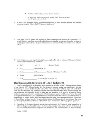 *     Death is not the end of conscious human existence.

                  *     At death, the body returns to the ground (until the resurrection),
                        and the spirit returns to God.

1.   In James 2:26, is found a simple, yet profound description of death. Mediate upon the text and then
     write your thoughts. What is death? When does death occur?




2.   From James 2:26, we learned that at death, the spirit is separated from the body. In Ecclesiastes 12:7,
     we will discover one of the most profound truths ever revealed to mortal man. According to this text,
     what happens to the body and the spirit at the moment of separation? (The same truth is found in Psalm
     146:4).




3.   In the Scriptures, several important metaphors are employed to help us understand the nature of death.
     Identify each of the following metaphors.

     a.   To B________________ one’s L___________ (Genesis 49:33).

     b.   To P_______________ away (Job 34:20).

     c.   To R_______________ to D____________ (Genesis 3:19; Psalm 104:29).

     d.   To be C____________ off (Job 24:24).

     e.   To D___________________ (II Timothy 4:6; II Peter 1:15).

Death as a Manifestation of God’s Judgment
     From its first mention in the Scriptures, death is treated as the result of God’s judgment against the sin
of man (Genesis 2:17). Why do humans die? The Scriptures’ response is clear and unapologetic - they die
because they are sinners. God declared to Adam, “For in the day that you eat from it you will surely die.”
From this text and others, it is clear that death was not woven into the fabric of the original creation, but
entered into our world through the sin of Adam and has passed on to all men, for all men sin. Every
tombstone and grave marker is a manifestation of God’s judgment against our fallen race. To say that death
is always a manifestation of God’s judgment does not necessarily mean that some die sooner than others do
because they are greater sinners. There are children who die in the womb without committing a single act
of sin, and there are those who live in open rebellion against God for decades. It simply means that every
one of us is part of a fallen, sinful race, and that death is one manifestation of God’s judgment against us.

1.   Throughout the Scriptures, death is seen as the result of man’s sin. Whether it is the imputed sin of
     Adam or the personal unrighteousness of all men, the principle is the same - all men die because all
     men sin. What do the following Scriptures from the Old and New Testaments teach us about this truth?

     Ezekiel 18:4, 20


                                                                                                              58
 