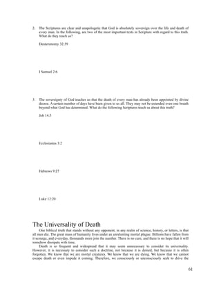 2.   The Scriptures are clear and unapologetic that God is absolutely sovereign over the life and death of
     every man. In the following, are two of the most important texts in Scripture with regard to this truth.
     What do they teach us?

     Deuteronomy 32:39




     I Samuel 2:6




3.   The sovereignty of God teaches us that the death of every man has already been appointed by divine
     decree. A certain number of days have been given to us all. They may not be extended even one breath
     beyond what God has determined. What do the following Scriptures teach us about this truth?

     Job 14:5




     Ecclesiastes 3:2




     Hebrews 9:27




     Luke 12:20




The Universality of Death
     One biblical truth that stands without any opponent, in any realm of science, history, or letters, is that
all men die. The great mass of humanity lives under an unrelenting mortal plague. Billions have fallen from
it scourge, and everyday, thousands more join the number. There is no cure, and there is no hope that it will
somehow dissipate with time.
     Death is so frequent and widespread that it may seem unnecessary to consider its universality.
However, it is necessary to consider such a doctrine, not because it is denied, but because it is often
forgotten. We know that we are mortal creatures. We know that we are dying. We know that we cannot
escape death or even impede it coming. Therefore, we consciously or unconsciously seek to drive the


                                                                                                              61
 