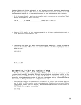 thought of death as far from us as possible. We have become so proficient at banishing death from our
thoughts that we can carry the caskets of our closest friends without one moment’s meditation on the truth
that the same fate awaits us all. For this reason, it necessary for us to hear the truth we seek to suppress:

1.   In the Scriptures, there is a very important metaphor used to communicate the universality of death.
     Identify this metaphor and explain it meaning?

     The W_________ of all the E________________ (Joshua 23:14; I Kings 2:1).




2.   Hebrews 9:27 is possibly the most important passage in the Scriptures regarding the universality of
     death. What truths are revealed in this text?




3. An important truth that is often taught in the Scriptures is that death is not a respecter of persons. It
   comes on all men alike - rich and poor, wise man and fool. What do the following Scriptures teach us
   about this truth?

     Job 21:22-26




     Ecclesiastes 2:16




The Brevity, Frailty, and Futility of Man
     The first man was created in the image of God. With the advent of sin, all was lost, and man’s
existence became tragically twisted and deformed beyond recognition. Man became a being of brief
duration, weariness, and futility. He lives his life until all vitality is drained away, every purpose is
demolished, and the body finally returns to the dust from which it came. It is not without reason that the
preacher cries out, “Vanity of vanities! All is vanity (Ecclesiastes 1:2).

1.   Throughout the Scriptures are found numerous descriptions of the frailty of man, the brevity of his life,
     and the futility of all his strivings. In the following are some of the most important texts. Meditate
     upon each text and then write your thoughts - What are the metaphors used to describe man and his
     life? What do these metaphors communicate?

     Job 14:1-2




                                                                                                             62
 