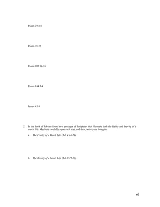 Psalm 39:4-6




     Psalm 78:39




     Psalm 103:14-16




     Psalm 144:3-4




     James 4:14




2.   In the book of Job are found two passages of Scriptures that illustrate both the frailty and brevity of a
     man’s life. Meditate carefully upon each text, and then, write your thoughts:

     a.   The Frailty of a Man’s Life (Job 4:18-21)




     b.   The Brevity of a Man’s Life (Job 9:25-26)




                                                                                                             63
 
