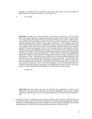 speaking as a plurality. (2) It is a reference to the Trinity. The creation involves the Father, the
          Spirit (Genesis 1:2) and the Son (John 1:1-3; Colossians 1:16).

     b.            In our image...




          Study Help: God did not say, “after their kind,” as with the rest of creation (1:11-12 21, 24-25),
          but “in our image.” Humanity is unique among creation in that it alone is said to bear the imago
          dei or image of God. The image of God may refer to the following: Personality - Adam and Eve
          were personal and self-conscious creatures. They were not mere animals driven by instinct or
          machines programmed to respond to certain stimuli. Spirituality - The Scriptures declare that
          “God is Spirit” (John 4:24), and so it is reasonable to expect to find this same attribute in man who
          was created in God’s image. Adam and Eve were more than animated clay, they were spiritual,
          endowed with a genuine capacity to know God, fellowship with God, and respond to God in
          obedience, adoration, and thanksgiving. Knowledge - In Colossians 3:10, the Scriptures describe
          one aspect of the image of God as having a true knowledge of God. This does not mean that Adam
          and Eve knew all that can be known about God - a finite creature can never fully comprehend an
          infinite God. Rather, it means that the knowledge they did possess was pure or unalloyed. Self-
          Determination or Will – Adam and Eve were created with a will, they possessed the power of self-
          determination, and they were granted the freedom to choose. Immortality - Although Adam and
          Eve were created and therefore had a beginning, and although every moment of their very
          existence depended upon the kindness of their Creator, they were endowed with an immortal soul -
          once created, it would never cease to exist. The immortality of the soul should lead all men to
          consider carefully the awesome responsibility of self-determination. Since the soul is eternal, the
          choices we make will bear eternal consequences from which there may be no escape.

     c.            Let them rule...




          Study Help: Man and woman were given the privilege and responsibility of ruling over all
          creation as vice-regents of God. Their rule was not to be independent of God’s, but in perfect
          conformity to His will. They were to rule for the benefit and care of creation and for the glory of
          God.


3.   In Genesis 1:26-28, we learned that man is unique among the rest of creation in that He alone was
     created in the image of God. In the following Scriptures, we will discover that, although man is unique,
     He shares a common purpose with the rest of creation - He was not made for himself, but for the glory
     and good pleasure of God. What do the following Scriptures teach us about this truth?




                                                                                                              2
 