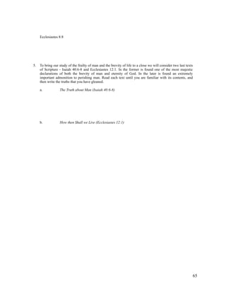Ecclesiastes 8:8




5.   To bring our study of the frailty of man and the brevity of life to a close we will consider two last texts
     of Scripture - Isaiah 40:6-8 and Ecclesiastes 12:1. In the former is found one of the most majestic
     declarations of both the brevity of man and eternity of God. In the later is found an extremely
     important admonition to perishing man. Read each text until you are familiar with its contents, and
     then write the truths that you have gleaned.

     a.           The Truth about Man (Isaiah 40:6-8)




     b.           How then Shall we Live (Ecclesiastes 12:1)




                                                                                                               65
 