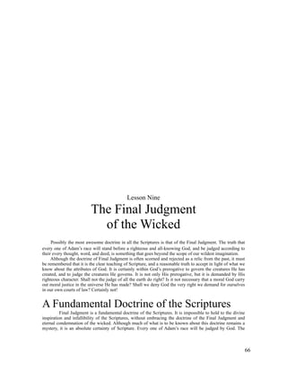 Lesson Nine

                          The Final Judgment
                            of the Wicked
     Possibly the most awesome doctrine in all the Scriptures is that of the Final Judgment. The truth that
every one of Adam’s race will stand before a righteous and all-knowing God, and be judged according to
their every thought, word, and deed, is something that goes beyond the scope of our wildest imagination.
     Although the doctrine of Final Judgment is often scorned and rejected as a relic from the past, it must
be remembered that it is the clear teaching of Scripture, and a reasonable truth to accept in light of what we
know about the attributes of God. It is certainly within God’s prerogative to govern the creatures He has
created, and to judge the creatures He governs. It is not only His prerogative, but it is demanded by His
righteous character. Shall not the judge of all the earth do right? Is it not necessary that a moral God carry
out moral justice in the universe He has made? Shall we deny God the very right we demand for ourselves
in our own courts of law? Certainly not!


A Fundamental Doctrine of the Scriptures
          Final Judgment is a fundamental doctrine of the Scriptures. It is impossible to hold to the divine
inspiration and infallibility of the Scriptures, without embracing the doctrine of the Final Judgment and
eternal condemnation of the wicked. Although much of what is to be known about this doctrine remains a
mystery, it is an absolute certainty of Scripture. Every one of Adam’s race will be judged by God. The



                                                                                                             66
 