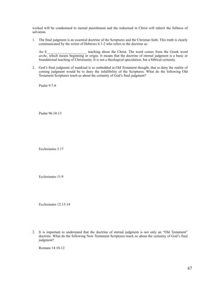 wicked will be condemned to eternal punishment and the redeemed in Christ will inherit the fullness of
salvation.

1.   The final judgment is an essential doctrine of the Scriptures and the Christian faith. This truth is clearly
     communicated by the writer of Hebrews 6:1-2 who refers to the doctrine as:

     An E______________________ teaching about the Christ. The word comes from the Greek word
     arche, which means beginning or origin. It means that the doctrine of eternal judgment is a basic or
     foundational teaching of Christianity. It is not a theological speculation, but a biblical certainty.

2.   God’s final judgment of mankind is so embedded in Old Testament thought, that to deny the reality of
     coming judgment would be to deny the infallibility of the Scriptures. What do the following Old
     Testament Scriptures teach us about the certainty of God’s final judgment?

     Psalm 9:7-8




     Psalm 96:10-13




     Ecclesiastes 3:17




     Ecclesiastes 11:9




     Ecclesiastes 12:13-14




2.   It is important to understand that the doctrine of eternal judgment is not only an “Old Testament”
     doctrine. What do the following New Testament Scriptures teach us about the certainty of God’s final
     judgment?

     Romans 14:10-12




                                                                                                                67
 