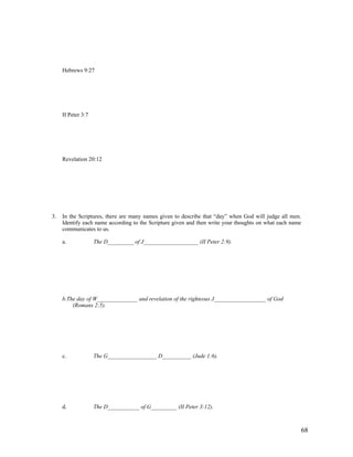 Hebrews 9:27




     II Peter 3:7




     Revelation 20:12




3.   In the Scriptures, there are many names given to describe that “day” when God will judge all men.
     Identify each name according to the Scripture given and then write your thoughts on what each name
     communicates to us.

     a.             The D_________ of J___________________ (II Peter 2:9).




     b.The day of W______________ and revelation of the righteous J__________________ of God
         (Romans 2:5).




     c.             The G_________________ D__________ (Jude 1:6).




     d.             The D___________ of G_________ (II Peter 3:12).



                                                                                                      68
 