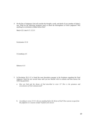4.   On the Day of Judgment, God will consider the thoughts, words, and deeds of very member of Adam’s
     race. What do the following Scriptures teach us about the thoroughness of God’s judgment? Will
     anything be overlooked or hidden before Him?

     Mark 4:22; Luke 8:17; 12:2-3




     Ecclesiastes 12:14




     I Corinthians 4:5




     Hebrews 4:13




5.   In Revelation 20:11-15 is found the most descriptive passage in the Scriptures regarding the Final
     Judgment. Read the text several times until you are familiar with its contents and then answer the
     following questions:

     a.   How are God and the throne of God described in verse 11? How is the greatness and
          awesomeness of God communicated?




     b.   According to verses 12-13, who are standing before the throne of God? Does anyone escape from
          the judgment or is anyone exempt? Explain your answer.




                                                                                                          69
 