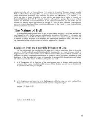 which refers to the valley of Hinnom (Joshua 15:8), located to the south of Jerusalem (today it is called
Wadi er-Rababi). Under the reigns of the wicked kings Ahaz and Manasseh, it was a place where parents
offered their children as sacrifices to the Ammonite god Molech (see II Kings 16:3; 21:6; Jeremiah 32:35).
During the reign of Josiah, the practice of child sacrifice was ended and the valley of Hinnom was
desecrated (II Kings 23:10-14). It eventually became a refuse pile for garbage, the carcasses of dead
animals, and the bodies of executed criminals. It was a place of continuous fire and smoke, and was
infested with maggots, worms, and vermin. By the time of Christ, the word “Gehenna” was commonly
employed to denote the place of final punishment and torment for the wicked - a place of eternal death,
pollution, defilement, and misery.


The Nature of Hell
     In any attempt to understand the nature of hell, we must proceed with much caution. On one hand, we
must be careful to follow the Scriptures and not the fanciful descriptions of hell created by both ancient and
modern literature and media. On the other hand, we must be careful not to explain away the doctrine of hell
or diminish its horrors. According to the Scriptures, and especially the teachings of Jesus Christ, there is a
real place called hell that is both terrible in its suffering and eternal in it duration.




Exclusion from the Favorable Presence of God
     The first, and possibly the most terrible truth about hell, is that it is exclusion from the favorable
presence of God. In modern Evangelical thinking, hell is often described as a place of torment outside of
the presence of God. It is often said that heaven is heaven because of the presence of God, and hell is hell
because of His absence. Although this statement has an element of truth, it is extremely misleading. It is not
the absence of God that makes hell a place of torment, but the absence of His favorable presence. In fact,
hell is hell because God is there in the fullness of His justice and wrath.

1.   In II Thessalonians 1:9, is found one of the most important texts in Scripture with regard to the
     separation of the wicked from the favorable presence of God. Read the text until you are familiar with
     its contents and then write your thoughts.




2.   In the Scriptures, several texts refer to the final judgment and hell as being cast out or excluded from
     the presence of God. Consider each text carefully and then write your thoughts.

     Matthew 7:23 (Luke 13:27)




     Matthew 25:30 (8:12; 22:13)




                                                                                                             71
 