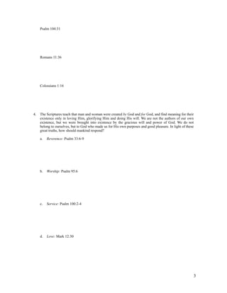 Psalm 104:31




     Romans 11:36




     Colossians 1:16




4.   The Scriptures teach that man and woman were created by God and for God, and find meaning for their
     existence only in loving Him, glorifying Him and doing His will. We are not the authors of our own
     existence, but we were brought into existence by the gracious will and power of God. We do not
     belong to ourselves, but to God who made us for His own purposes and good pleasure. In light of these
     great truths, how should mankind respond?

     a.   Reverence: Psalm 33:6-9




     b.   Worship: Psalm 95:6




     c.   Service: Psalm 100:2-4




     d.   Love: Mark 12:30




                                                                                                         3
 