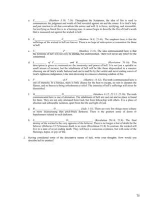 a.   F__________ (Matthew 3:10; 7:19). Throughout the Scriptures, the idea of fire is used to
          communicate the judgment and wrath of God revealed against sin and the sinner. It is God’s holy
          and just reaction to all that contradicts His nature and will. It is fierce, terrifying, and irresistible.
          As terrifying as literal fire is to a burning man, it cannot begin to describe the fire of God’s wrath
          that is measured out against the wicked in hell.

     b.   E____________________ F___________ (Matthew 18:8; 25:41). The emphasis here is that the
          sufferings of the wicked in hell are forever. There is no hope of redemption or restoration for those
          in hell.

     c.   U_____________________ F__________ (Matthew 3:12). The idea communicated here is that
          the torments of hell will not only be eternal, but undiminished. There will never any relief for the
          condemned.

     d.   L_________ of F___________ and B______________________ (Revelation 20:10). This
          description is given to communicate the immensity and power of hell. It is not just a sprinkle or
          small stream of torment, but the inhabitants of hell will be like those shipwrecked in a massive
          churning sea of God’s wrath, battered and cast to and fro by the violent and never ending waves of
          God’s righteous indignation. Like men drowning in a massive churning caldron of fire.

     e.   F_____________________ of F____________ (Matthew 13:42). The truth communicated here is
          one of intensity. In a furnace, there is little chance for the heat to escape, no rain to dampen the
          flames, and no breeze to bring refreshment or relief. The intensity of hell’s sufferings will never be
          diminished.

     f.   O____________________ D______________________ (Matthew 8:12; 22:13; 25:30). The truth
          communicated here is one of alienation. The inhabitants of hell are cast out and no place is found
          for them. They are not only alienated from God, but from fellowship with others. It is a place of
          absolute and unbearable isolation, apart from the life and light of God.

     g.   B______________ D___________________ (Jude 1:13). There are very few things more solitary
          or more incarcerating than pitch-black darkness. There is the greatest sense of doom or
          hopelessness related to such darkness.

     h.   S_______________________ D___________________ (Revelation 20:14; 21:8). The final
          destiny of the wicked is the very opposite of the believer. There is no longer a fear of death for the
          believer (Hebrews 2:15) because death is no more (Revelation 21:4). In contrast, the wicked will
          live in a state of never-ending death. They will have a conscious existence, but with none of the
          blessings, hopes, or joys of life.

2.   Having considered some of the descriptive names of hell, write your thoughts. How would you
     describe hell to another?




                                                                                                                   75
 