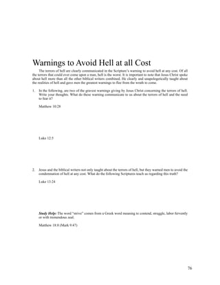 Warnings to Avoid Hell at all Cost
     The terrors of hell are clearly communicated in the Scripture’s warning to avoid hell at any cost. Of all
the terrors that could ever come upon a man, hell is the worst. It is important to note that Jesus Christ spoke
about hell more than all the other biblical writers combined. He clearly and unapologetically taught about
the realities of hell and gave men the greatest warnings to flee from the wrath to come.

1.   In the following, are two of the gravest warnings giving by Jesus Christ concerning the terrors of hell.
     Write your thoughts. What do these warning communicate to us about the terrors of hell and the need
     to fear it?

     Matthew 10:28




     Luke 12:5




2.   Jesus and the biblical writers not only taught about the terrors of hell, but they warned men to avoid the
     condemnation of hell at any cost. What do the following Scriptures teach us regarding this truth?

     Luke 13:24




     Study Help: The word “strive” comes from a Greek word meaning to contend, struggle, labor fervently
     or with tremendous zeal.

     Matthew 18:8 (Mark 9:47)




                                                                                                              76
 