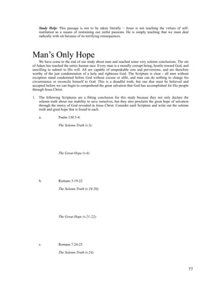 Study Help: This passage is not to be taken literally – Jesus is not teaching the virtues of self-
     mutilation as a means of restraining our sinful passions. He is simply teaching that we must deal
     radically with sin because of its terrifying consequences.




Man’s Only Hope
     We have come to the end of our study about man and reached some very solemn conclusions. The sin
of Adam has reached the entire human race. Every man is a morally corrupt being, hostile toward God, and
unwilling to submit to His will. All are capable of unspeakable sins and perversions, and are therefore
worthy of the just condemnation of a holy and righteous God. The Scripture is clear - all men without
exception stand condemned before God without excuse or alibi, and man can do nothing to change his
circumstance or reconcile himself to God. This is a dreadful truth, but one that must be believed and
accepted before we can begin to comprehend the great salvation that God has accomplished for His people
through Jesus Christ.

1.   The following Scriptures are a fitting conclusion for this study because they not only declare the
     solemn truth about our inability to save ourselves, but they also proclaim the great hope of salvation
     through the mercy of God revealed in Jesus Christ. Consider each Scripture and write out the solemn
     truth and great hope that is found in each.

     a.           Psalm 130:3-4:

                  The Solemn Truth (v.3):




                  The Great Hope (v.4):




     b.           Romans 3:19-22

                  The Solemn Truth (v.19-20):




                  The Great Hope (v.21-22):




     c.           Romans 7:24-25

                  The Solemn Truth (v.24):



                                                                                                          77
 