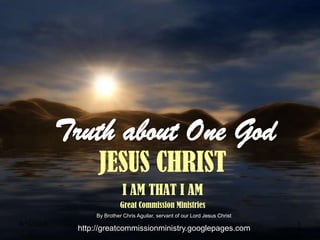 Truth about One God
                  JESUS CHRIST
                            I AM THAT I AM
                           Great Commission Ministries
                 By Brother Chris Aguilar, servant of our Lord Jesus Christ
6/16/2009                                                                     1
             http://greatcommissionministry.googlepages.com
 