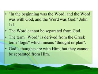 • "In the beginning was the Word, and the Word
  was with God, and the Word was God." John
  1:1.
• The Word cannot be separated from God.
• The term "Word" is derived from the Greek
  term "logis" which means "thought or plan".
• God’s thoughts are with Him, but they cannot
  be separated from Him.


6/16/2009                                    10
 