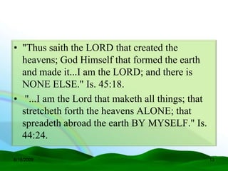 • "Thus saith the LORD that created the
  heavens; God Himself that formed the earth
  and made it...I am the LORD; and there is
  NONE ELSE." Is. 45:18.
• "...I am the Lord that maketh all things; that
  stretcheth forth the heavens ALONE; that
  spreadeth abroad the earth BY MYSELF." Is.
  44:24.

6/16/2009                                          13
 