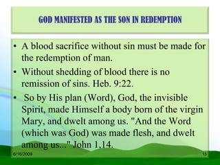 GOD MANIFESTED AS THE SON IN REDEMPTION


• A blood sacrifice without sin must be made for
  the redemption of man.
• Without shedding of blood there is no
  remission of sins. Heb. 9:22.
• So by His plan (Word), God, the invisible
  Spirit, made Himself a body born of the virgin
  Mary, and dwelt among us. "And the Word
  (which was God) was made flesh, and dwelt
  among us..." John 1,14.
6/16/2009                                             15
 