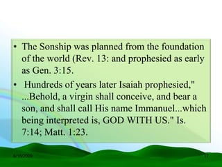• The Sonship was planned from the foundation
  of the world (Rev. 13: and prophesied as early
  as Gen. 3:15.
• Hundreds of years later Isaiah prophesied,"
  ...Behold, a virgin shall conceive, and bear a
  son, and shall call His name Immanuel...which
  being interpreted is, GOD WITH US." Is.
  7:14; Matt. 1:23.

6/16/2009                                      17
 