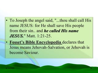 • To Joseph the angel said, "...thou shall call His
  name JESUS: for He shall save His people
  from their sin.. and he called His name
  JESUS." Matt. 1:21-25.
• Fosset’s Bible Encyclopedia declares that
  Jesus means Jehovah-Salvation, or Jehovah is
  become Saviour.


6/16/2009                                         19
 